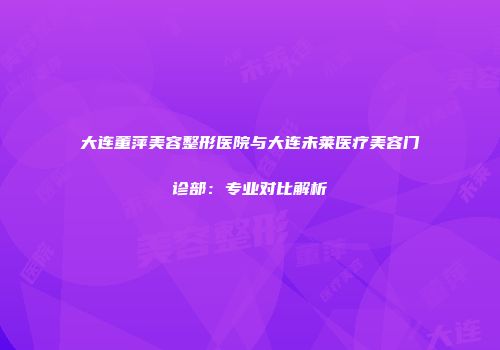 大连董萍美容整形医院与大连未莱医疗美容门诊部：专业对比解析