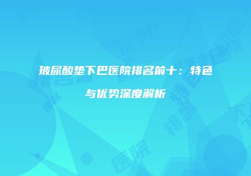 玻尿酸垫下巴医院排名前十：特色与优势深度解析