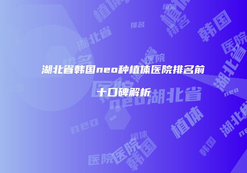 湖北省韩国neo种植体医院排名前十口碑解析