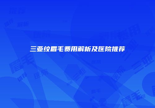 三亚纹眉毛费用解析及医院推荐
