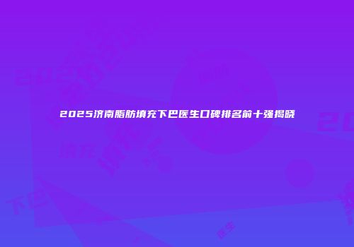 2025济南脂肪填充下巴医生口碑排名前十强揭晓