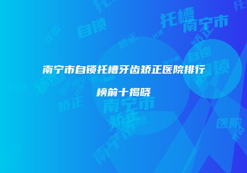 南宁市自锁托槽牙齿矫正医院排行榜前十揭晓