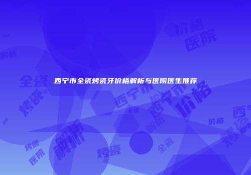 西宁市全瓷烤瓷牙价格解析与医院医生推荐
