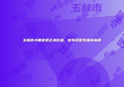 玉林市小眼症矫正术价格、医院及医生推荐指南