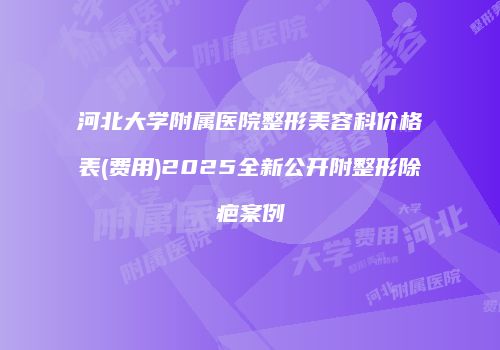 河北大学附属医院整形美容科价格表(费用)2025全新公开附整形除疤案例