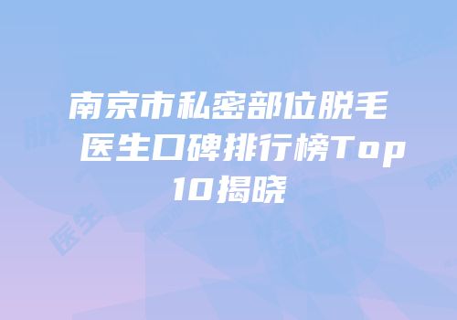 南京市私密部位脱毛医生口碑排行榜Top10揭晓