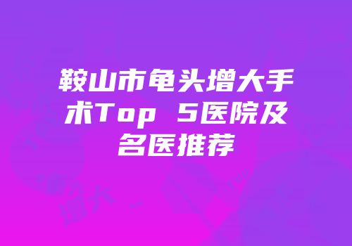 鞍山市龟头增大手术Top 5医院及名医推荐