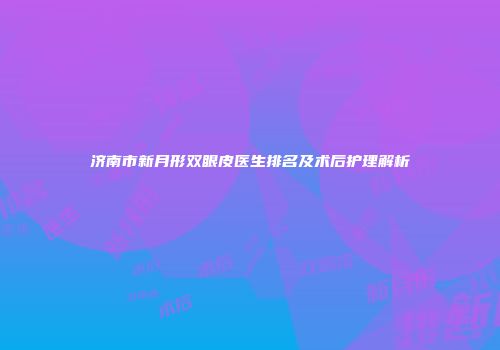 济南市新月形双眼皮医生排名及术后护理解析