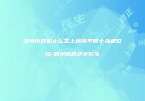 赣州市唇矫正医生上榜清单前十强哪位强-赣州市唇矫正医生