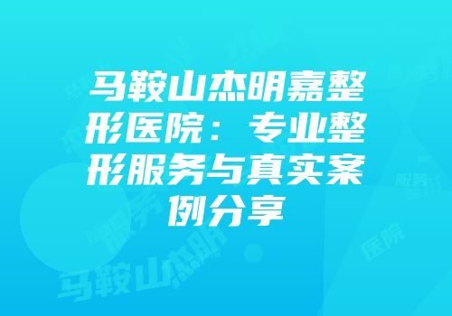 马鞍山杰明嘉整形医院：专业整形服务与真实案例分享