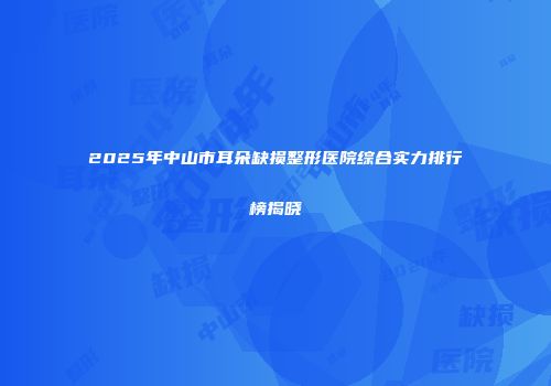 2025年中山市耳朵缺损整形医院综合实力排行榜揭晓