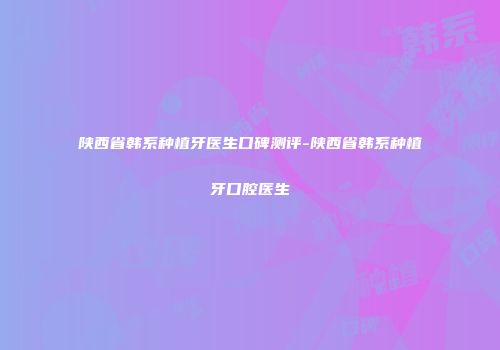 陕西省韩系种植牙医生口碑测评-陕西省韩系种植牙口腔医生