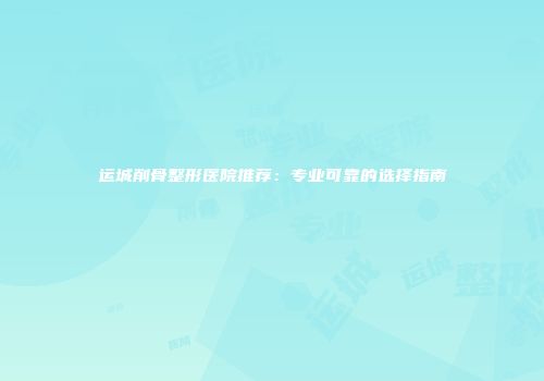 运城削骨整形医院推荐：专业可靠的选择指南