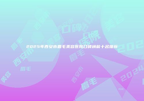 2025年西安市眉毛美容医院口碑榜前十名推荐
