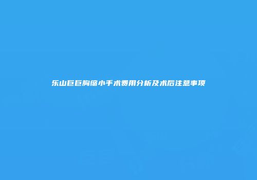 乐山巨巨胸缩小手术费用分析及术后注意事项