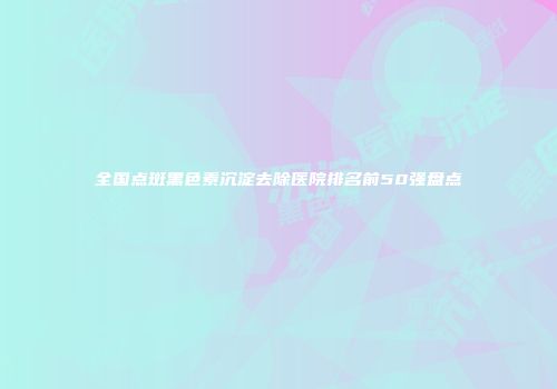 全国点斑黑色素沉淀去除医院排名前50强盘点