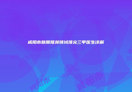 咸阳市筋膜隆鼻领域顶尖三甲医生详解