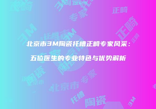 北京市3M陶瓷托槽正畸专家风采：五位医生的专业特色与优势解析