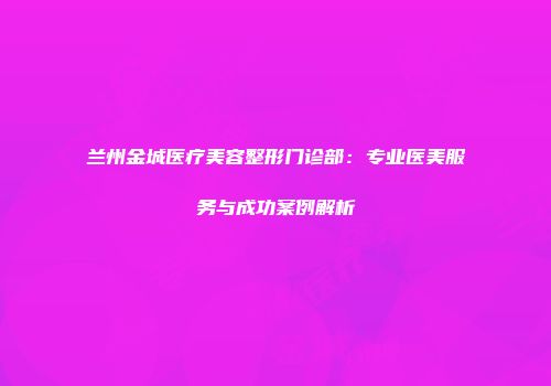 兰州金城医疗美容整形门诊部：专业医美服务与成功案例解析