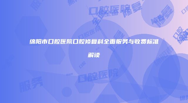 绵阳市口腔医院口腔修复科全面服务与收费标准解读