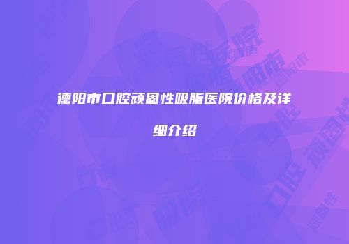 德阳市口腔顽固性吸脂医院价格及详细介绍