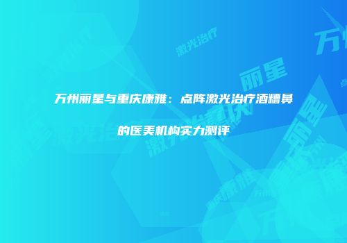 万州丽星与重庆康雅：点阵激光治疗酒糟鼻的医美机构实力测评