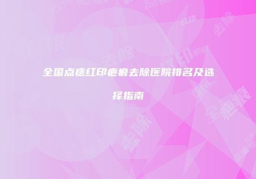 全国点痣红印疤痕去除医院排名及选择指南