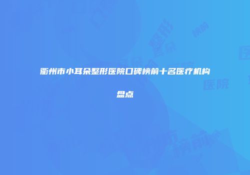 衢州市小耳朵整形医院口碑榜前十名医疗机构盘点