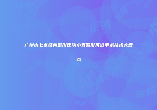 广州市七家经典整形医院小耳畸形再造手术技术大盘点