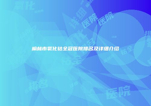 榆林市氧化钴全冠医院排名及详细介绍