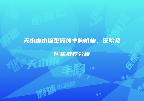 天水市水滴型假体丰胸价格、医院及医生推荐分析