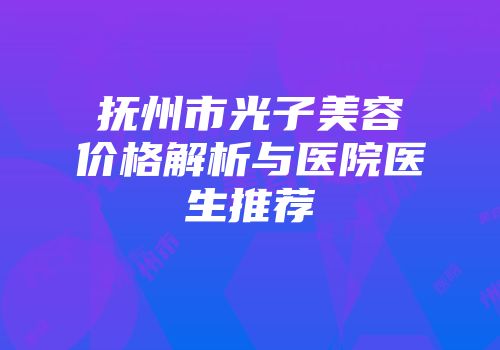 抚州市光子美容价格解析与医院医生推荐
