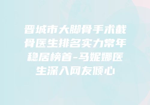 晋城市大脚骨手术截骨医生排名实力常年稳居榜首-马妮娜医生深入网友倾心