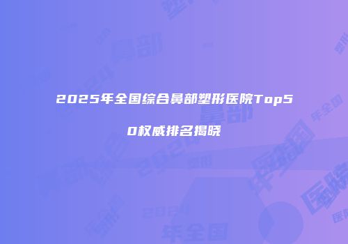 2025年全国综合鼻部塑形医院Top50权威排名揭晓