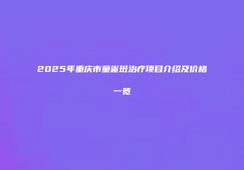 2025年重庆市童雀斑治疗项目介绍及价格一览