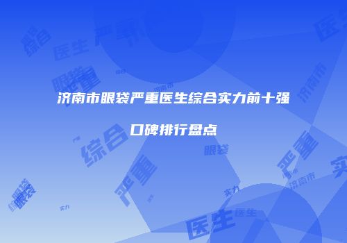 济南市眼袋严重医生综合实力前十强口碑排行盘点