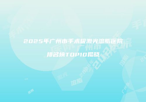 2025年广州市手术吸激光溶脂医院排名榜TOP10揭晓