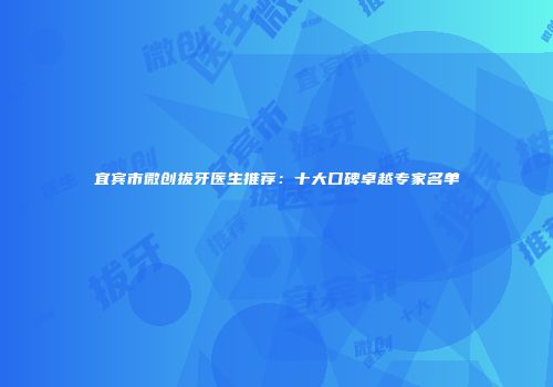 宜宾市微创拔牙医生推荐：十大口碑卓越专家名单