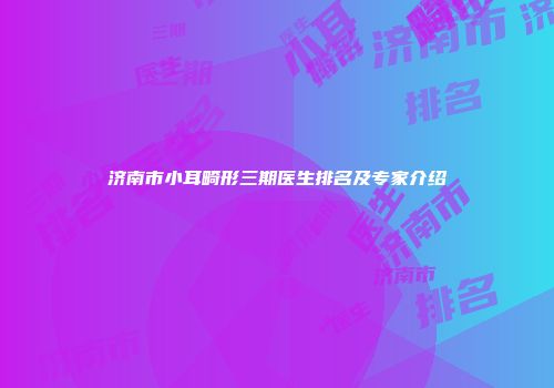 济南市小耳畸形三期医生排名及专家介绍