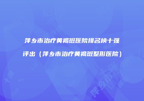 萍乡市治疗黄褐斑医院排名榜十强评出（萍乡市治疗黄褐斑整形医院）