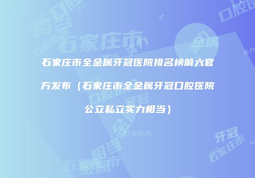 石家庄市全金属牙冠医院排名榜前六官方发布（石家庄市全金属牙冠口腔医院公立私立实力相当）