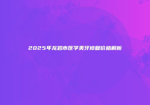 2025年龙岩市医学美牙修复价格解析