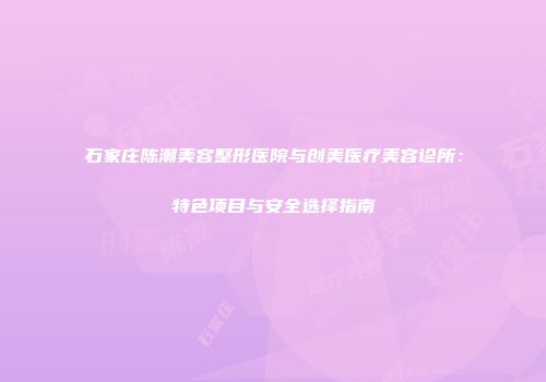 石家庄陈潮美容整形医院与创美医疗美容诊所：特色项目与安全选择指南