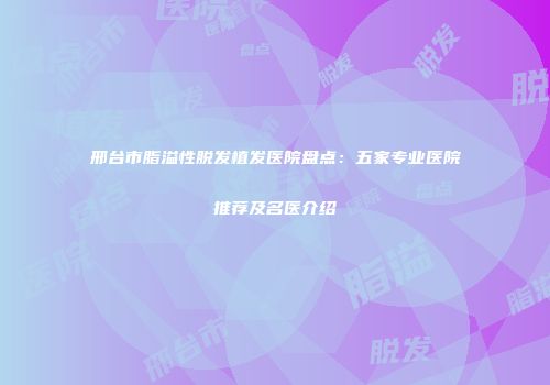 邢台市脂溢性脱发植发医院盘点：五家专业医院推荐及名医介绍