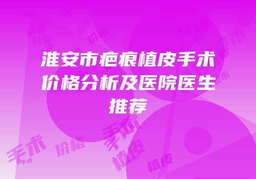 淮安市疤痕植皮手术价格分析及医院医生推荐