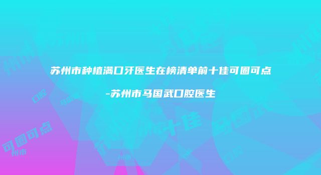 苏州市种植满口牙医生在榜清单前十佳可圈可点-苏州市马国武口腔医生