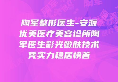 陶军整形医生-安源优美医疗美容诊所陶军医生彩光嫩肤技术凭实力稳居榜首