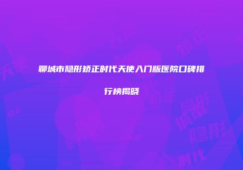 聊城市隐形矫正时代天使入门版医院口碑排行榜揭晓