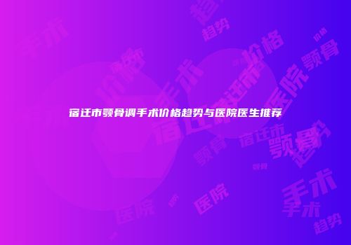 宿迁市颚骨调手术价格趋势与医院医生推荐