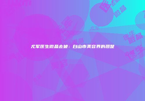 尤军医生微晶去皱：白山市美容界的翘楚